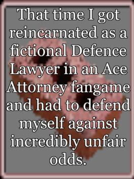 That time I got reincarnated as a fictional Defence Lawyer in an Ace Attorney fangame and had to defend myself against incredibly unfair odds. That time I got reincarnated as a fictional Defence Lawyer in an Ace Attorney fangame and had to defend myself against incredibly unfair odds.